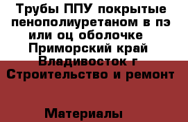 Трубы ППУ покрытые пенополиуретаном в пэ или оц оболочке - Приморский край, Владивосток г. Строительство и ремонт » Материалы   